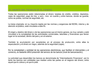 Todas las operaciones están relacionadas al dinero: tarjetas de crédito, créditos, depósitos, cajas de seguridad, pago de imp. y serv., mov. en cuenta y entre bancos, donde se guarda, como se presta, normas de seguridad, etc.  La  tarea origina da , en su mayoría regida por las normas y exigencias  del  BCRA, interna y de atención al público, está vinculada a este fin. E l origen y destino del dinero o de las operaciones que el mismo genera, es muy variado y está vinculado a la complejidad de las actividades comerciales, laborales y financieras que tienen lugar en la sociedad, dentro del país y en el exterior. También la acumulación por excedentes en el proceso de producción, entre ellas la especulación y el dinero en negro, además de la seguridad (cajas). P or la complejidad y cantidad de las operaciones electrónicas, que facilitan el intercambio y el comercio, es bastante difícil prescindir del servicio de los bancos (nivel de bancarización).   L a actividad que desarrollan los bancos e s  denomina da de  “Intermediación Financiera”, por lo tanto los bancos son entidades que median entre las partes en el negocio del dinero, entre aquel que lo coloca y el que lo pide.  EL OBJETO DEL TRABAJO ES EL DINERO 