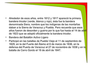 Alrededor de esos años, entre 1812 y 1817 apareció la primera bandera tricolor (verde, blanco y rojo), ésta fue la bandera denominada Siera, nombre que los indígenas de las montañas daban a la Sierra de Veracruz y Puebla. Pero recuerda que esos años fueron de desorden y guerra por lo que fue hasta el 14 de abril de 1823 que se adoptó oficialmente la bandera tricolor. Bandera del Batallón Activo Ligero Participó en las batallas de Pueblo Viejo el 11 de septiembre de 1829, en la del Fuerte del Álamo el 6 de marzo de 1836, en la defensa del Puerto de Veracruz el 27 de noviembre de 1838 y en la batalla de Cerro Gordo el 18 de abril de 1847. 