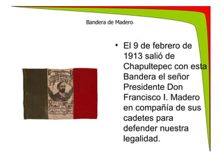 Bandera de Madero   El 9 de febrero de 1913 salió de Chapultepec con esta Bandera el señor Presidente Don Francisco I. Madero en compañía de sus cadetes para defender nuestra legalidad. 