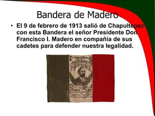 Bandera de Madero El 9 de febrero de 1913 salió de Chapultepec con esta Bandera el señor Presidente Don Francisco I. Madero en compañía de sus cadetes para defender nuestra legalidad. 