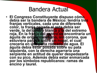 Bandera Actual El Congreso Constituyente dispuso cómo debía ser la bandera de México: tendría tres franjas verticales, cada una de diferente color, la franja pegada al asta debía ser verde, la del centro blanca y la del extremo roja. En la franja del centro se encontraría un águila de origen mexicano, sin corona, que estuviera parada sobre un nopal, el cual crecería en una peña rodeada de agua. El águila debía estar posada sobre su pata izquierda, con la derecha agarraría una serpiente en actitud de querer despedazarla con su pico. Además debía estar enmarcada por los símbolos republicanos: ramas de encino y laurel. 