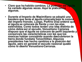 Claro que ha habido cambios. La posición del águila ha variado algunas veces. Aquí te platicamos algunas. Durante el Imperio de Maximiliano se adoptó una bandera que tenía el águila colocada bajo la corona del imperio francés. Luego, Porfirio Díaz ordenó que el águila se colocara de frente y con las alas extendidas. Como todos tenían una idea distinta de cómo debía ser el escudo, Venustiano Carranza dispuso que el águila se colocara de perfil izquierdo y conservara las características con las que los mexicas habían concebido cuando descubrieron la tierra donde fundaría Tenochtitlan. Algunos presidentes han hecho cambios a la posición del águila, pero en general el escudo nacional quedó como lo diseñó Venustiano Carranza.  