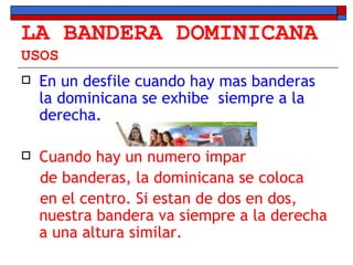 LA BANDERA DOMINICANA USOS En un desfile cuando hay mas banderas la dominicana se exhibe  siempre a la derecha. Cuando hay un numero impar  de banderas, la dominicana se coloca  en el centro. Si estan de dos en dos, nuestra bandera va siempre a la derecha a una altura similar. 