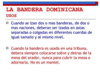 LA BANDERA DOMINICANA USOS Cuando se izan dos o mas banderas, de dos o mas naciones, deberan ser izadas en astas separadas o colgadas en diferentes cuerdas de igual tamaño y al mismo nivel. Cuando la bandera es usada en una tribuna, debera siempre colocarse sobre y detras de la mesa del orador, nunca para cubrir la mesa o adornarla. No es un mantel. 