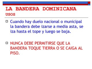 LA BANDERA DOMINICANA USOS Cuando hay duelo nacional o municipal la bandera debe izarse a media asta, se iza hasta el tope y luego se baja. NUNCA DEBE PERMITIRSE QUE LA BANDERA TOQUE TIERRA O SE CAIGA AL PISO. 