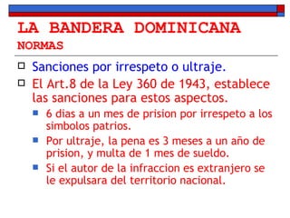 LA BANDERA DOMINICANA NORMAS Sanciones por irrespeto o ultraje. El Art.8 de la Ley 360 de 1943, establece las sanciones para estos aspectos. 6 dias a un mes de prision por irrespeto a los simbolos patrios. Por ultraje, la pena es 3 meses a un año de prision, y multa de 1 mes de sueldo. Si el autor de la infraccion es extranjero se le expulsara del territorio nacional. 