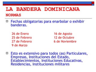 LA BANDERA DOMINICANA NORMAS Fechas obligatorias para enarbolar o exhibir banderas. 26 de Enero 16 de Agosto 25 de Febrero 12 de Octubre 27 de Febrero 6 de Noviembre 9 de Marzo Esto es extensivo para todos (as) Particulares, Empresas, Instituciones del Estado, Establecimientos, Instituciones Educativas, Residencias, Instituciones militares 
