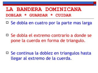 LA BANDERA DOMINICANA DOBLAR * GUARDAR * CUIDAR Se dobla en cuatro por la parte mas larga Se dobla el extremo contrario a donde se pone la cuerda en forma de triangulo.  Se continua la doblez en triangulos hasta llegar al extremo de la cuerda. 