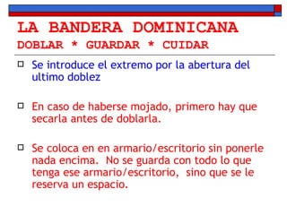 LA BANDERA DOMINICANA DOBLAR * GUARDAR * CUIDAR Se introduce el extremo por la abertura del ultimo doblez En caso de haberse mojado, primero hay que secarla antes de doblarla. Se coloca en en armario/escritorio sin ponerle nada encima.  No se guarda con todo lo que tenga ese armario/escritorio,  sino que se le reserva un espacio. 