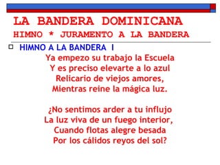 LA BANDERA DOMINICANA HIMNO * JURAMENTO A LA BANDERA HIMNO A LA BANDERA  I Ya empezo su trabajo la Escuela Y es preciso elevarte a lo azul Relicario de viejos amores, Mientras reine la mágica luz. ¿No sentimos arder a tu influjo La luz viva de un fuego interior,  Cuando flotas alegre besada Por los cálidos reyos del sol? 