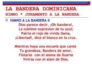 LA BANDERA DOMINICANA HIMNO * JURAMENTO A LA BANDERA HIMNO A LA BANDERA II Dios parece decir, ¡Oh bandera!, La sublime expresion de tu azul; Patria el rojo de vívida llama, ¡Libertad!, dice el blanco en la cruz. Mientras haya una escuela que cante  Tu grandeza, Bandera de amor, Flotarás  con el alama de Duarte Vivirás con el alam de Dios. 