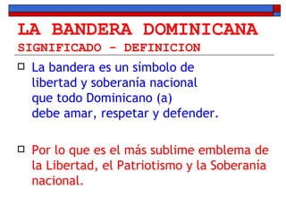LA BANDERA DOMINICANA SIGNIFICADO - DEFINICION La bandera es un símbolo de  libertad y soberanía nacional  que todo Dominicano (a)  debe amar, respetar y defender.  Por lo que es el más sublime emblema de la Libertad, el Patriotismo y la Soberanía nacional. 