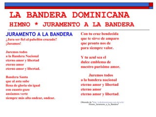 LA BANDERA DOMINICANA HIMNO * JURAMENTO A LA BANDERA JURAMENTO A LA BANDERA ¿Jura ser fiel al pabellón cruzado?  ¡Juramos!  Juremos todos  a la Bandera Nacional  eterno amor y libertad  eterno amor  eterno amor y libertad. Bandera Santa  que al asta sube  llena de gloria sin igual  con cuanto gozo  ansiamos verte  siempre más alta ondear, ondear.  Con tu cruz bendecida  que te sirve de amparo  que pronto nos de  para siempre valor.  Y tu azul sea el  dulce emblema de  nuestro purísimo amor.  Juremos todos  a la bandera nacional  eterno amor y libertad  eterno amor  eterno amor y libertad .  Obtenido de " http :// wikidominicana.com.do / wiki / Himno_Juramento_a_la_Bandera " 