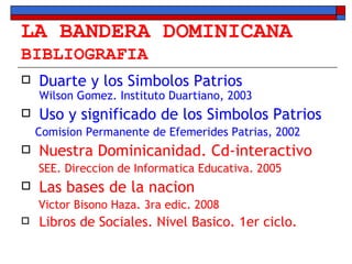 LA BANDERA DOMINICANA BIBLIOGRAFIA Duarte y los Simbolos Patrios  Wilson Gomez. Instituto Duartiano, 2003 Uso y significado de los Simbolos Patrios Comision Permanente de Efemerides Patrias, 2002 Nuestra Dominicanidad. Cd-interactivo SEE. Direccion de Informatica Educativa. 2005 Las bases de la nacion Victor Bisono Haza. 3ra edic. 2008 Libros de Sociales. Nivel Basico. 1er ciclo. 