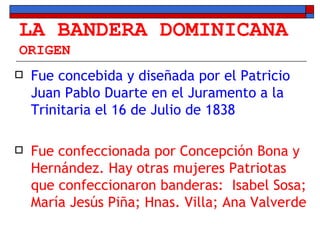 LA BANDERA DOMINICANA ORIGEN Fue concebida y diseñada por el Patricio Juan Pablo Duarte en el Juramento a la Trinitaria el 16 de Julio de 1838 Fue confeccionada por Concepción Bona y Hernández. Hay otras mujeres Patriotas que confeccionaron banderas:  Isabel Sosa; María Jesús Piña; Hnas. Villa; Ana Valverde 