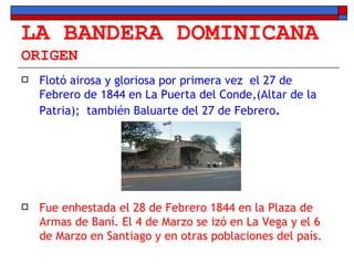 LA BANDERA DOMINICANA ORIGEN Flotó airosa y gloriosa por primera vez  el 27 de Febrero de 1844 en La Puerta del Conde,(Altar de la Patria);  también Baluarte del 27 de Febrero . Fue enhestada el 28 de Febrero 1844 en la Plaza de Armas de Baní. El 4 de Marzo se izó en La Vega y el 6 de Marzo en Santiago y en otras poblaciones del país. 