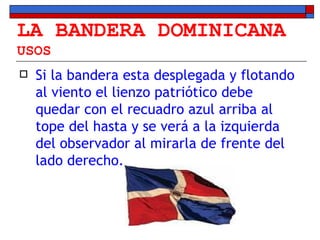LA BANDERA DOMINICANA USOS Si la bandera esta desplegada y flotando al viento el lienzo patriótico debe quedar con el recuadro azul arriba al tope del hasta y se verá a la izquierda del observador al mirarla de frente del lado derecho. 
