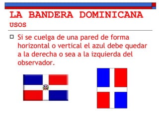 LA BANDERA DOMINICANA USOS Si se cuelga de una pared de forma horizontal o vertical el azul debe quedar a la derecha o sea a la izquierda del observador.  