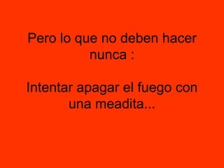 Pero lo que no deben hacer nunca : Intentar apagar el fuego con una meadita... 