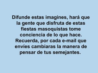 Difunde estas imagines, hará que la gente que disfruta de estas fiestas masoquistas tome conciencia de lo que hace. Recuerda, por cada e-mail que envíes cambiaras la manera de pensar de tus semejantes.   