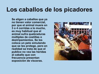 Los caballos de los picadores   Se eligen a caballos que ya no tienen valor comercial, por que el animal muere en 3 o 4 corridas a lo mucho, es muy habitual que el animal sufra quebraduras múltiples de costillas o destripamientos. Se les coloca un peto simulando que se les protege, pero en realidad se trata de que el publico no vea las heridas al caballo que con frecuencia presentan exposición de vísceras.  