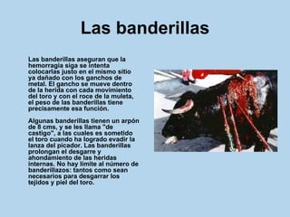 Las banderillas Las banderillas aseguran que la hemorragia siga se intenta colocarlas justo en el mismo sitio ya dañado con los ganchos de metal. El gancho se mueve dentro de la herida con cada movimiento del toro y con el roce de la muleta, el peso de las banderillas tiene precisamente esa función. Algunas banderillas tienen un arpón de 8 cms, y se les llama "de castigo", a las cuales es sometido el toro cuando ha logrado evadir la lanza del picador. Las banderillas prolongan el desgarre y ahondamiento de las heridas internas. No hay límite al número de banderillazos: tantos como sean necesarios para desgarrar los tejidos y piel del toro.   