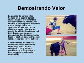 Demostrando Valor   La pérdida de sangre y las heridas en la espina dorsal impiden que el toro levante la cabeza de manera normal, y es cuando el torero puede acercarse Con el toro ya cerca del agotamiento, el torero no se preocupa ya del peligro y se puede dar el lujo de retirarse del toro después de un pase especialmente artístico, echando fuera el pecho y pavoneándose al recibir los aplausos del público Cuando el toro alcanza este estado lastimero, el matador entra en el ruedo en una celebración de bravura y machismo, a enfrentarse a un toro exhausto, moribundo y confundido   