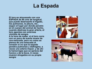 La Espada El toro es atravesado con una ESPADA de 80 cms de longitud, que puede destrozarle el hígado, los pulmones, la pleura, etc., según el lugar por donde penetre en el cuerpo del animal de hecho, cuando destroza la gran arteria, el toro agoniza con enormes vómitos de sangre.  A la hora de matar, si el toro corre con un poco de suerte muere de una estocada, pero no como se piensa de una estocada al corazón si no que la espada penetra pulmones y diafragma, a veces una arteria mayor, y de ahí la hemorragia que se aprecia del hocico y de la boca. A veces mueren ahogados en su propia sangre 