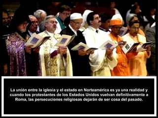La unión entre la iglesia y el estado en Norteamérica es ya una realidad y cuando los protestantes de los Estados Unidos vuelvan definitivamente a Roma, las persecuciones religiosas dejarán de ser cosa del pasado. 