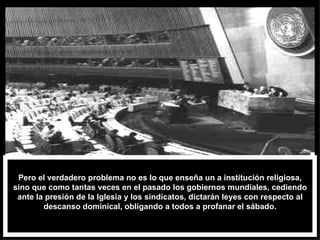 Pero el verdadero problema no es lo que enseña un a institución religiosa, sino que como tantas veces en el pasado los gobiernos mundiales, cediendo ante la presión de la Iglesia y los sindicatos, dictarán leyes con respecto al descanso dominical, obligando a todos a profanar el sábado. 