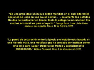 “ La pared de separación entre la iglesia y el estado es t a basada en una historia mala, una metáfora que ha probado ser ineficaz como una guía para juzgar. Debería ser franca y explícitamente abandonada.”  William Renquist, Time, 9 de diciembre de 1991. “ Es una gran idea: un nuevo orden mundial, en el cual diferentes naciones se unen en una causa común . . . solamente los Estados Unidos de Norteamérica tienen, tanto la categoría moral como los medios económicos para apoyarlo.”  George Bush, State of the Union address, Los Angeles Times, 18 de febrero, 1991. 