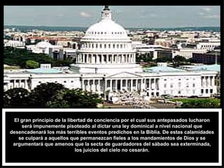 El gran principio de la libertad de conciencia por el cual sus antepasados lucharon será impunemente pisoteado al dictar una ley dominical a nivel nacional que desencadenará los más terribles eventos predichos en la Biblia. De estas calamidades se culpará a aquellos que permanezcan fieles a los mandamientos de Dios y se argumentará que amenos que la secta de guardadores del sábado sea exterminada, los juicios del cielo no cesarán. 