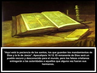 “ Aquí está la paciencia de los santos, los que guardan los mandamientos de Dios y la fe de Jesús”. Apocalipsis 14:12. El remanente de Dios será un pueblo oscuro y desconocido para el mundo, pero los falsos cristianos entregarán a las autoridades a aquellos que alguna vez fueran sus hermanos. 