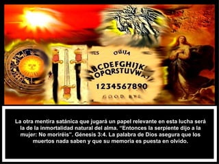 La otra mentira satánica que jugará un papel relevante en esta lucha será la de la inmortalidad natural del alma. “Entonces la serpiente dijo a la mujer: No moriréis”. Génesis 3:4. La palabra de Dios asegura que los muertos nada saben y que su memoria es puesta en olvido. 