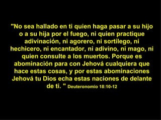 "No sea hallado en ti quien haga pasar a su hijo o a su hija por el fuego, ni quien practique adivinación, ni agorero, ni sortílego, ni hechicero, ni encantador, ni adivino, ni mago, ni quien consulte a los muertos. Porque es abominación para con Jehová cualquiera que hace estas cosas, y por estas abominaciones Jehová tu Dios echa estas naciones de delante de ti. "  Deuteronomio 18:10-12 