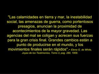 "Las calamidades en tierra y mar, la inestabilidad social, las amenazas de guerra, como portentosos presagios, anuncian la proximidad de acontecimientos de la mayor gravedad. Las agencias del mal se coligan y acrecen sus fuerzas para la gran crisis final. Grandes cambios están a punto de producirse en el mundo, y los movimientos finales serán rápidos".-   Elena G. de White, Joyas de los Testimonios, Tomo 3, pag. 280, 1909. 