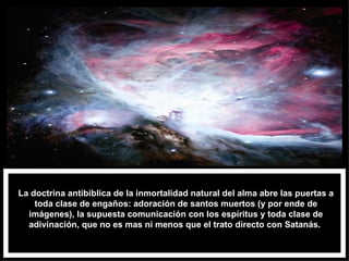 La doctrina antibiblica de la inmortalidad natural del alma abre las puertas a toda clase de engaños: adoración de santos muertos (y por ende de imágenes), la supuesta comunicación con los espíritus y toda clase de adivinación, que no es mas ni menos que el trato directo con Satanás.  