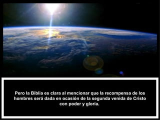 Pero la Biblia es clara al mencionar que la recompensa de los hombres será dada en ocasión de la segunda venida de Cristo con poder y gloria.  