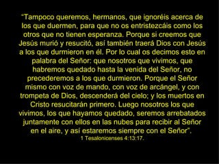 “ Tampoco queremos, hermanos, que ignoréis acerca de los que duermen, para que no os entristezcáis como los otros que no tienen esperanza. Porque si creemos que Jesús murió y resucitó, así también traerá Dios con Jesús a los que durmieron en él. Por lo cual os decimos esto en palabra del Señor: que nosotros que vivimos, que habremos quedado hasta la venida del Señor, no precederemos a los que durmieron. Porque el Señor mismo con voz de mando, con voz de arcángel, y con trompeta de Dios, descenderá del cielo; y los muertos en Cristo resucitarán primero. Luego nosotros los que vivimos, los que hayamos quedado, seremos arrebatados juntamente con ellos en las nubes para recibir al Señor en el aire, y así estaremos siempre con el Señor”.  1 Tesalonicenses 4:13:17. 