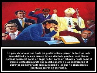 Lo peor de todo es que hasta los protestantes creen en la doctrina de la inmortalidad y de esta manera le han abierto la puerta al espiritismo. Satanás aparecerá como un ángel de luz, como un difunto y hasta como el mismo Cristo declarando que se debe adorar a Dios santificando el domingo en memoria de su resurrección y los que no conozcan las escrituras caerán en el engaño.  