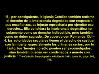 “ Si, por consiguiente, la Iglesia Católica también reclama el derecho de la intolerancia dogmática con respecto a sus enseñanzas, es injusto reprocharla por ejercitar ese derecho... Ella considera la intolerancia dogmática no solamente como su derecho indiscutible, pero también como un deber sagrado...De acuerdo con Romanos 13:1–4, las autoridades seculares tienen el derecho de castigar con la muerte, especialmente los crímenes serios; por lo tanto, los `herejes no sólo pueden ser excomulgados, sino también pueden ser condenados a muerte con justicia.”  The Catholic Encyclopedia, edición de 1911, tomo 14, págs. 766, 768. 