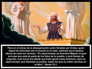 Pero en el clímax de la desesperación serán librados por Cristo, quien dejará de interceder por el mundo en el cielo, sellando así el destino eterno de cada ser humano. “En aquel tiempo se levantará Miguel, el gran príncipe que está de parte de los hijos de tu pueblo; y será tiempo de angustia, cual nunca fue desde que hubo gente hasta entonces; pero en aquel tiempo será libertado tu pueblo, todos los que se hallen escritos en el libro”. Daniel 12:1. 