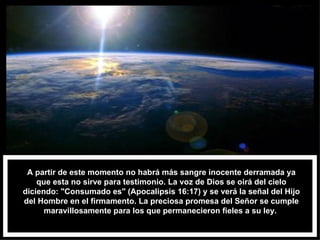 A partir de este momento no habrá más sangre inocente derramada ya que esta no sirve para testimonio. La voz de Dios se oirá del cielo diciendo: "Consumado es" (Apocalipsis 16:17) y se verá la señal del Hijo del Hombre en el firmamento. La preciosa promesa del Señor se cumple maravillosamente para los que permanecieron fieles a su ley.  