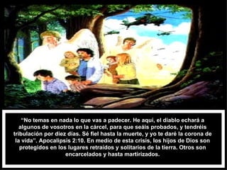 “ No temas en nada lo que vas a padecer. He aquí, el diablo echará a algunos de vosotros en la cárcel, para que seáis probados, y tendréis tribulación por diez días. Sé fiel hasta la muerte, y yo te daré la corona de la vida”. Apocalipsis 2:10. En medio de esta crisis, los hijos de Dios son protegidos en los lugares retraídos y solitarios de la tierra. Otros son encarcelados y hasta martirizados. 