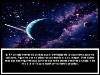 El fin de este mundo no es más que el comienzo de la vida eterna para los salvados. Aquellos que no adoraron a la bestia ni a su imagen. Dios quiere más que nadie que tu seas parte de ese reino eterno y mandó a Cristo, a su hijo a la tierra para morir por nuestros pecados. 
