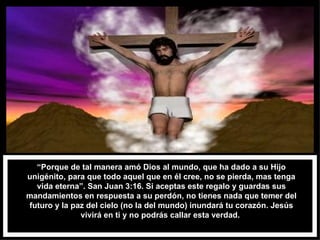 “ Porque de tal manera amó Dios al mundo, que ha dado a su Hijo unigénito, para que todo aquel que en él cree, no se pierda, mas tenga vida eterna”. San Juan 3:16. Si aceptas este regalo y guardas sus mandamientos en respuesta a su perdón, no tienes nada que temer del futuro y la paz del cielo (no la del mundo) inundará tu corazón. Jesús vivirá en ti y no podrás callar esta verdad.  