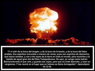 “ Y ví salir de la boca del dragón, y de la boca de la bestia, y de la boca del falso profeta, tres espíritus inmundos a manera de ranas; pues son espíritus de demonios, que hacen señales, y van a los reyes de la tierra en todo el mundo, para reunirlos a la batalla de aquel gran día del Dios Todopoderoso. He aquí, yo vengo como ladrón. Bienaventurado el que vela, y guarda sus ropas, para que no ande desnudo, y vean su vergüenza. Y los reunió en el lugar que en hebreo se llama Armagedón”. Apocalipsis 16:13-16. 