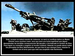 Este, aunque no estará exento de violencia, no será un conflicto bélico en Medio Oriente como muchos creen, sino que será una lucha espiritual que dejará demostradas las terribles consecuencias del pecado y reivindicado el nombre de Dios. Para lograr su cometido y engañar al mundo cristiano, Satanás no puede atacar todos los preceptos de Dios abiertamente, así que hizo lo que siempre hace: mezclar la verdad con el error para que este sea aceptado más fácilmente.  