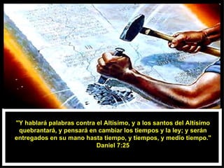 "Y hablará palabras contra el Altísimo, y a los santos del Altísimo quebrantará, y pensará en cambiar los tiempos y la ley; y serán entregados en su mano hasta tiempo, y tiempos, y medio tiempo." Daniel 7:25 