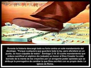 Durante la historia descargó toda su furia contra un solo mandamiento del decálogo. “Porque cualquiera que guardare toda la ley, pero ofendiere en un punto, se hace culpable de todos”. Santiago 2:10. El cuarto mandamiento que ordena santificar el séptimo día (sábado) en honor al Dios Creador ha sido borrado de la mente de los creyentes por un arrogante poder apóstata que se atribuye la prerrogativa de cambiar lo que Dios escribió con su propio dedo. La Iglesia de Roma.  